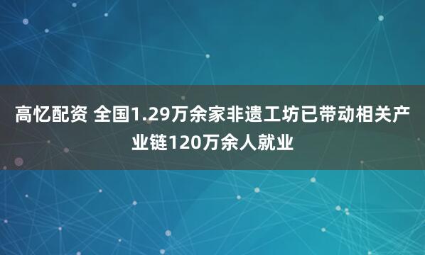 高忆配资 全国1.29万余家非遗工坊已带动相关产业链120万余人就业