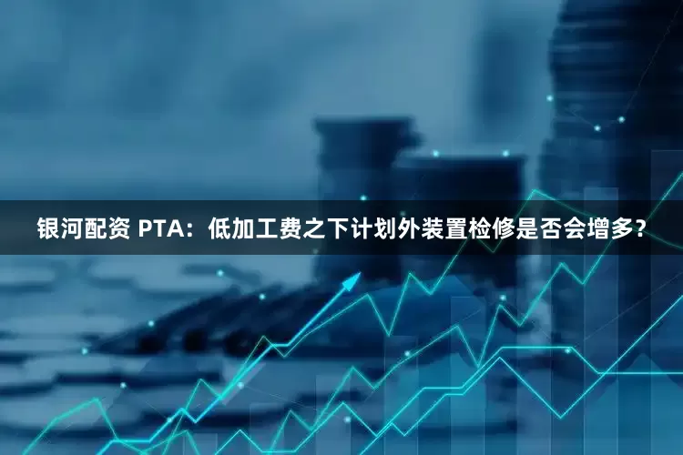 银河配资 PTA：低加工费之下计划外装置检修是否会增多？