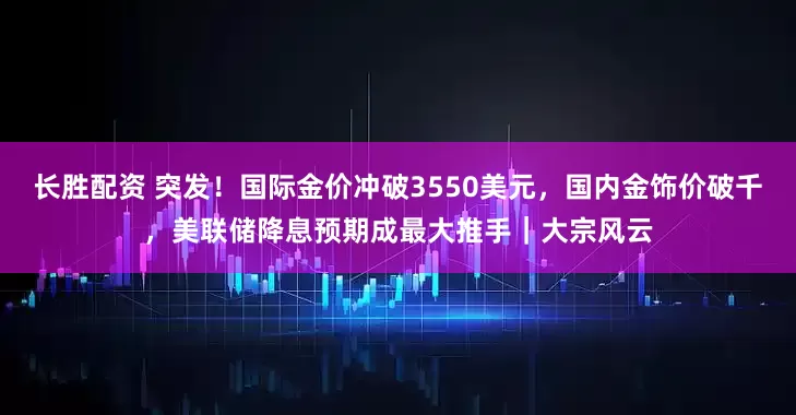 长胜配资 突发！国际金价冲破3550美元，国内金饰价破千，美联储降息预期成最大推手｜大宗风云