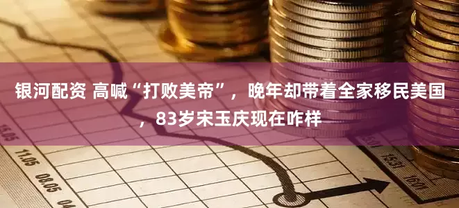 银河配资 高喊“打败美帝”，晚年却带着全家移民美国，83岁宋玉庆现在咋样