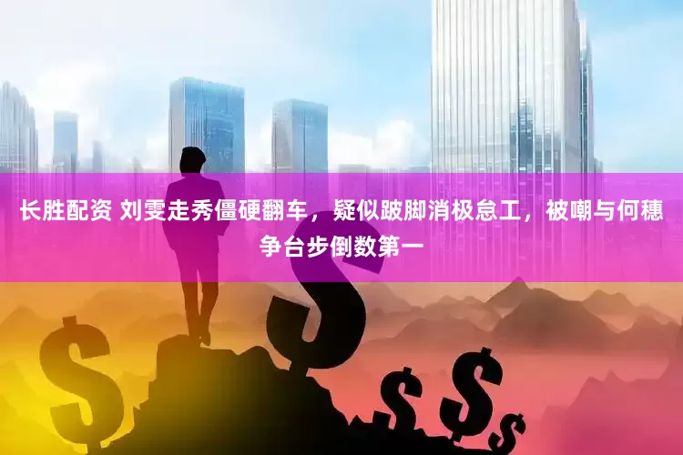 长胜配资 刘雯走秀僵硬翻车，疑似跛脚消极怠工，被嘲与何穗争台步倒数第一