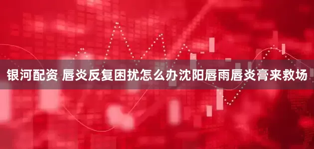 银河配资 唇炎反复困扰怎么办沈阳唇雨唇炎膏来救场