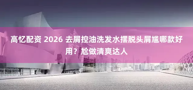 高忆配资 2026 去屑控油洗发水摆脱头屑尴哪款好用？尬做清爽达人